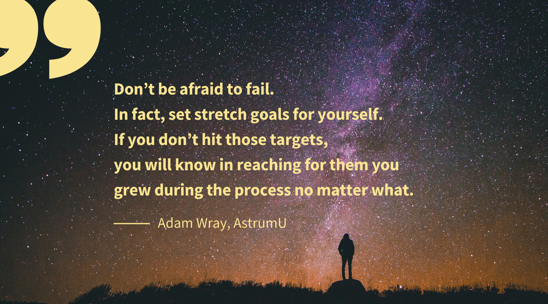 Don’t be afraid to fail. In fact, set stretch goals for yourself. If you don’t hit those targets, you will know in reaching for them you grew during the process no matter what.